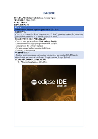INFORME
ESTUDIANETE: Karen Estefania Jacome Tipan
SEMESTRE: SEGUNDO
PARALELO: C
PRÁCTICA: #2
TEMA:
Desarrollo de nuestro segunda practica en ECLIPSE.
OBJETIVO:
-Conocer el desarrollo de un programa en “Eclipse”, para este desarrollo tendremos
que comprender lo que es la entrada y salida de datos.
RESULTADOS DE APRENDIZAJE
-Conocer para qué se utilizan el int, string y double.
-Uso correcto del código que aplicaremos en Eclipse.
-Comprensión del software Eclipse.
-Correcto uso de las herramientas de Eclipse.
-Practica y razonamiento.
ACTIVIDADES:
-Realizar un programa que me imprima los números que nos facilitó el Magister
sabiendo que los números pueden ser de tipo entero o de tipo decimal.
DESARROLLO DE CONTENIDOS
1. Abrirnos la aplicación ECLIPSE.
 
