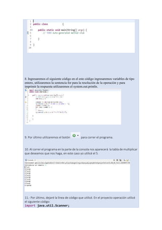 8. Ingresaremos el siguiente código en el este código ingresaremos variables de tipo
entero, utilizaremos la sentencia for para la resolución de la operación y para
imprimir la respuesta utilizaremos el system.out.println.
9. Por último utilizaremos el botón para correr el programa.
10. Al correr el programa en la parte de la consola nos aparecerá la tabla de multiplicar
que deseamos que nos haga, en este caso yo utilicé el 5.
11.- Por último, dejaré la línea de código que utilicé. En el proyecto operación utilicé
el siguiente código:
import java.util.Scanner;
 
