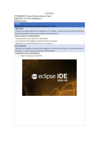 INFORME
ESTUDIANETE: Karen Estefania Jacome Tipan
SEMESTRE: SEGUNDO PARALELO: C
PRÁCTICA #11
TEMA:
Desarrollo de nuestra practica once en ECLIPSE.
OBJETIVO:
-Conocer el desarrollo de un programa en “Eclipse”, para este desarrollo tendremos
que comprender lo que es la entrada, salida de datos.
RESULTADOS DE APRENDIZAJE
-Comprensión de la aplicación de Eclipse.
-Uso correcto del código que aplicaremos en Eclipse.
-Aprender el uso de la sentencia for y vectores
ACTIVIDADES:
-Realizar un programa que permita ingresar mi número de cédula, la suma de pares e
impares y a qué provincia pertenece dicha cédula.
DESARROLLO DE CONTENIDOS
1. Abrir la aplicación ECLIPSE.
 