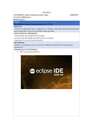 INFORME
ESTUDIANETE: Karen Estefania Jacome Tipan SEMESTRE:
SEGUNDO PARALELO: C
PRÁCTICA #12
TEMA:
Desarrollo de nuestra practica doce en ECLIPSE.
OBJETIVO:
-Conocer el desarrollo de un programa en “Eclipse”, para este desarrollo tendremos
que comprender lo que es la entrada, salida de datos.
RESULTADOS DE APRENDIZAJE
-Comprensión de la aplicación de Eclipse.
-Uso correcto del código que aplicaremos en Eclipse.
-Aprender el uso de la sentencia while
ACTIVIDADES:
-Realizar un programa que me imprima la tabla de multiplicar del número que
ingresemos.
DESARROLLO DE CONTENIDOS
1. Abrir la aplicación ECLIPSE.
 
