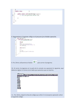8. Ingresaremos el siguiente código en el proyecto java titulado operación.
9. Por último utilizaremos el botón para correr el programa.
10. Al correr el programa en la parte de la consola nos aparecerá lo siguiente, aquí
debemos digitar el número de la tabla que queramos que se imprima.
11.- Por último, dejaré la línea de código que utilicé. En el proyecto operación utilicé
el siguiente código:
 