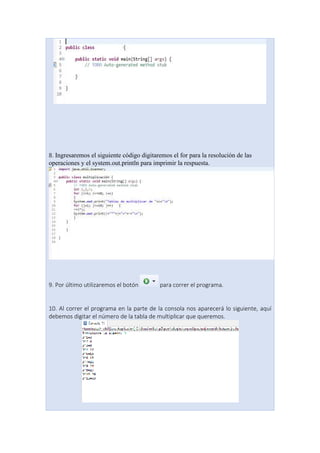 8. Ingresaremos el siguiente código digitaremos el for para la resolución de las
operaciones y el system.out.println para imprimir la respuesta.
9. Por último utilizaremos el botón para correr el programa.
10. Al correr el programa en la parte de la consola nos aparecerá lo siguiente, aquí
debemos digitar el número de la tabla de multiplicar que queremos.
 