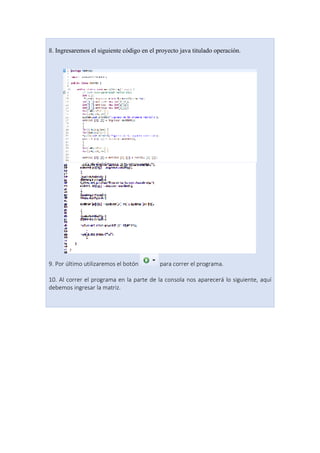 8. Ingresaremos el siguiente código en el proyecto java titulado operación.
9. Por último utilizaremos el botón para correr el programa.
10. Al correr el programa en la parte de la consola nos aparecerá lo siguiente, aquí
debemos ingresar la matriz.
 
