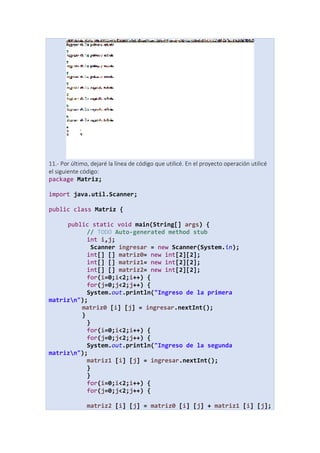 11.- Por último, dejaré la línea de código que utilicé. En el proyecto operación utilicé
el siguiente código:
package Matriz;
import java.util.Scanner;
public class Matriz {
public static void main(String[] args) {
// TODO Auto-generated method stub
int i,j;
Scanner ingresar = new Scanner(System.in);
int[] [] matriz0= new int[2][2];
int[] [] matriz1= new int[2][2];
int[] [] matriz2= new int[2][2];
for(i=0;i<2;i++) {
for(j=0;j<2;j++) {
System.out.println("Ingreso de la primera
matrizn");
matriz0 [i] [j] = ingresar.nextInt();
}
}
for(i=0;i<2;i++) {
for(j=0;j<2;j++) {
System.out.println("Ingreso de la segunda
matrizn");
matriz1 [i] [j] = ingresar.nextInt();
}
}
for(i=0;i<2;i++) {
for(j=0;j<2;j++) {
matriz2 [i] [j] = matriz0 [i] [j] + matriz1 [i] [j];
 