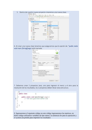 5. Dentro de nuestro nuevo proyecto crearemos una nueva clase.
6. Al crear una nueva clase tenemos que asegurarnos que la opción de: “public static
void main (String[]args) esté marcada.
7. Debemos crear 2 proyectos Java, uno para ingresar el menú y el otro para la
resolución de los resultados, los 2 proyectos deben llevar esta estructura.
8. Ingresaremos el siguiente código en este código ingresaremos las matrices, en
dicho código utilizamos variables de tipo entero, la sentencia for para la operación y
el system.out.println para imprimir los resultados
 