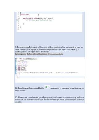 8. Ingresaremos el siguiente código, este código contiene el int que nos sirve para los
datos enteros, el string que utiliza cadenas para almacenar y procesar textos, y el
double que nos sirve para datos decimales.
Para imprimir dichos datos utilizaremos el System.out.print();
14. Por último utilizaremos el botón para correr el programa y verificar que no
tenga errores.
15. Finalmente visualizamos que el programa creado corre correctamente y podemos
visualizar los números solicitados por el docente que están correctamente como lo
solicito.
 