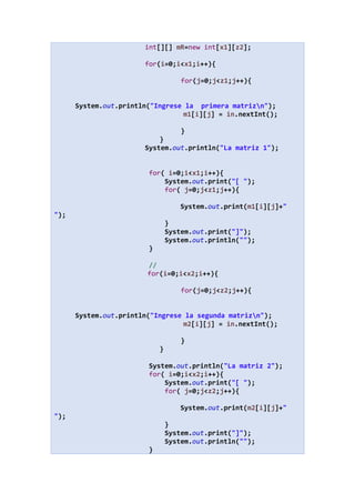 int[][] mR=new int[x1][z2];
for(i=0;i<x1;i++){
for(j=0;j<z1;j++){
System.out.println("Ingrese la primera matrizn");
m1[i][j] = in.nextInt();
}
}
System.out.println("La matriz 1");
for( i=0;i<x1;i++){
System.out.print("[ ");
for( j=0;j<z1;j++){
System.out.print(m1[i][j]+"
");
}
System.out.print("]");
System.out.println("");
}
//
for(i=0;i<x2;i++){
for(j=0;j<z2;j++){
System.out.println("Ingrese la segunda matrizn");
m2[i][j] = in.nextInt();
}
}
System.out.println("La matriz 2");
for( i=0;i<x2;i++){
System.out.print("[ ");
for( j=0;j<z2;j++){
System.out.print(m2[i][j]+"
");
}
System.out.print("]");
System.out.println("");
}
 