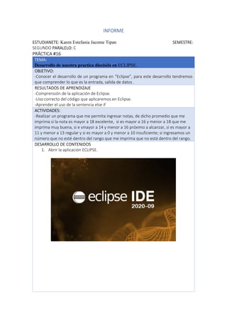 INFORME
ESTUDIANETE: Karen Estefania Jacome Tipan SEMESTRE:
SEGUNDO PARALELO: C
PRÁCTICA #16
TEMA:
Desarrollo de nuestra practica dieciséis en ECLIPSE.
OBJETIVO:
-Conocer el desarrollo de un programa en “Eclipse”, para este desarrollo tendremos
que comprender lo que es la entrada, salida de datos .
RESULTADOS DE APRENDIZAJE
-Comprensión de la aplicación de Eclipse.
-Uso correcto del código que aplicaremos en Eclipse.
-Aprender el uso de la sentencia else if
ACTIVIDADES:
-Realizar un programa que me permita ingresar notas, de dicho promedio que me
imprima si la nota es mayor a 18 excelente, si es mayor a 16 y menor a 18 que me
imprima muy buena, si e smayor a 14 y menor a 16 próximo a alcanzar, si es mayor a
11 y menor a 13 regular y si es mayor a 0 y menor a 10 insuficiente; si ingresamos un
número que no esté dentro del rango que me imprima que no está dentro del rango.
DESARROLLO DE CONTENIDOS
1. Abrir la aplicación ECLIPSE.
 