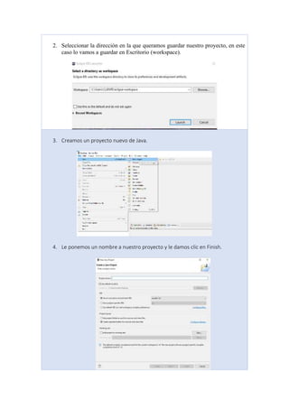 2. Seleccionar la dirección en la que queramos guardar nuestro proyecto, en este
caso lo vamos a guardar en Escritorio (workspace).
3. Creamos un proyecto nuevo de Java.
4. Le ponemos un nombre a nuestro proyecto y le damos clic en Finish.
 