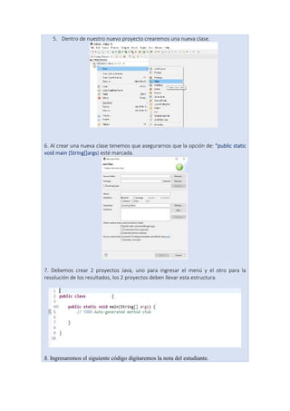 5. Dentro de nuestro nuevo proyecto crearemos una nueva clase.
6. Al crear una nueva clase tenemos que asegurarnos que la opción de: “public static
void main (String[]args) esté marcada.
7. Debemos crear 2 proyectos Java, uno para ingresar el menú y el otro para la
resolución de los resultados, los 2 proyectos deben llevar esta estructura.
8. Ingresaremos el siguiente código digitaremos la nota del estudiante.
 