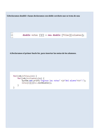 5.-
Declaramos doublé y luego declaramos con doble corchete que se trata de una
matriz.
6.Declaramos el primer bucle for, para insertar las notas de los alumnos.
 