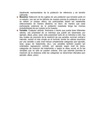 idealmente representativa de la población de referencia y de tamaño
suficiente.
Muestreo Selección de los sujetos de una población que tomarán parte en
un estudio, una vez se ha definido de manera precisa la población a la que
se refiere un ensayo clínico, los participantes deben ser idealmente
seleccionados de manera aleatoria, es decir, de manera que cada
participante potencial de la población estudiada tenga las mismas
probabilidades de ser incluido en la muestra.
Variable: Cualquier atributo, fenómeno o hecho que pueda tener diferentes
valores, una propiedad de un individuo que puede ser observada; por
ejemplo, altura, peso, sexo; esta propiedad varía de un individuo a otro, hay
tres niveles de precisión de la medición de una variable: nominal, ordinal e
intervalo, siendo el más simple es el nominal, donde los valores asumidos
por una variable a este nivel indican simplemente categorías (por ejemplo,
sexo, grupo de tratamiento, etc.). Las variables también pueden ser
ordenadas (agrupación ordinal), por ejemplo según nivel de dosis,
categorías de duración del tratamiento o según la clase social, en fin las
variables que no sólo se pueden ordenar, sino que además permiten la
medición de la distancia entre las categorías se denominan intervalos (por
ejemplo, altura, peso)
 