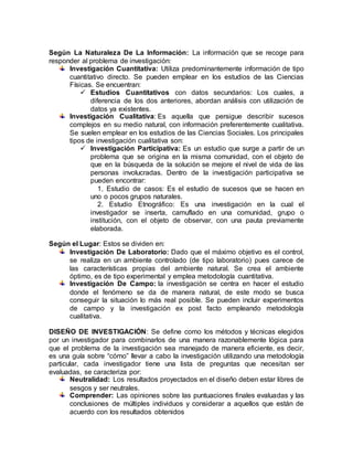 Según La Naturaleza De La Información: La información que se recoge para
responder al problema de investigación:
Investigación Cuantitativa: Utiliza predominantemente información de tipo
cuantitativo directo. Se pueden emplear en los estudios de las Ciencias
Físicas. Se encuentran:
 Estudios Cuantitativos con datos secundarios: Los cuales, a
diferencia de los dos anteriores, abordan análisis con utilización de
datos ya existentes.
Investigación Cualitativa: Es aquella que persigue describir sucesos
complejos en su medio natural, con información preferentemente cualitativa.
Se suelen emplear en los estudios de las Ciencias Sociales. Los principales
tipos de investigación cualitativa son:
 Investigación Participativa: Es un estudio que surge a partir de un
problema que se origina en la misma comunidad, con el objeto de
que en la búsqueda de la solución se mejore el nivel de vida de las
personas involucradas. Dentro de la investigación participativa se
pueden encontrar:
1. Estudio de casos: Es el estudio de sucesos que se hacen en
uno o pocos grupos naturales.
2. Estudio Etnográfico: Es una investigación en la cual el
investigador se inserta, camuflado en una comunidad, grupo o
institución, con el objeto de observar, con una pauta previamente
elaborada.
Según el Lugar: Estos se dividen en:
Investigación De Laboratorio: Dado que el máximo objetivo es el control,
se realiza en un ambiente controlado (de tipo laboratorio) pues carece de
las características propias del ambiente natural. Se crea el ambiente
óptimo, es de tipo experimental y emplea metodología cuantitativa.
Investigación De Campo: la investigación se centra en hacer el estudio
donde el fenómeno se da de manera natural, de este modo se busca
conseguir la situación lo más real posible. Se pueden incluir experimentos
de campo y la investigación ex post facto empleando metodología
cualitativa.
DISEÑO DE INVESTIGACIÓN: Se define como los métodos y técnicas elegidos
por un investigador para combinarlos de una manera razonablemente lógica para
que el problema de la investigación sea manejado de manera eficiente, es decir,
es una guía sobre “cómo” llevar a cabo la investigación utilizando una metodología
particular, cada investigador tiene una lista de preguntas que necesitan ser
evaluadas, se caracteriza por:
Neutralidad: Los resultados proyectados en el diseño deben estar libres de
sesgos y ser neutrales.
Comprender: Las opiniones sobre las puntuaciones finales evaluadas y las
conclusiones de múltiples individuos y considerar a aquellos que están de
acuerdo con los resultados obtenidos
 