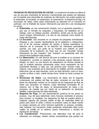 TECNICAS DE RECOLECCION DE DATOS: La recolección de datos se refiere al
uso de una gran diversidad de técnicas y herramientas que pueden ser utilizadas
por el analista para desarrollar los sistemas de información, los cuales pueden ser
la entrevistas, la encuesta, el cuestionario, la observación, el diagrama de flujo y el
diccionario de datos, todos estos instrumentos se aplicarán en un momento en
particular, con la finalidad de buscar información que será útil a una investigación
en común.
Entrevistas: es una conversación dirigida, con un propósito específico y
que usa un formato de preguntas y respuestas. Se establece así un
diálogo, pero un diálogo peculiar, asimétrico, donde una de las partes
busca recoger informaciones y la otra se nos presenta como fuente de
estas informaciones.
La Encuesta: Una encuesta es un conjunto de preguntas normalizadas
dirigidas a una muestra representativa de la población o instituciones,
con el fin de conocer estados de opinión o hechos específicos; la
intención de la encuesta no es describir los individuos particulares
quienes, por azar, son parte de la muestra sino obtener un perfil
compuesto de la población, de modo que, en una "encuesta" recoge
información de una "muestra." Una "muestra" es usualmente sólo una
porción de la población bajo estudio.
La Observación: Es otra técnica útil para el analista en su proceso de
investigación, consiste en observar a las personas cuando efectúan su
trabajo; es decir, es una técnica de observación de hechos durante la
cual el analista participa activamente actúa como espectador de las
actividades llevadas a cabo por una persona para conocer mejor su
sistema, cuyo propósito de la observación es múltiple, permite al analista
determinar que se está haciendo, como se está haciendo, quien lo hace,
cuando se lleva a cabo, cuánto tiempo toma, donde se hace y porque se
hace.
Diccionario De Datos: Los diccionarios de datos son el segundo
componente del análisis del flujo de datos, consisten en una lista de
todos los elementos incluido en el conjunto de los diagramas de flujo de
datos que describen un sistema, cuyos elementos principales en un
sistema, son el flujo de datos, el almacenamiento de datos y los
procesos, de maneta que por medio de su aplicación se almacena
detalles y descripciones de estos elementos.
Diagrama De Flujo: Es una representación pictórica de los pasos en
proceso, muy útil para determinar cómo funciona realmente el proceso
para producir un resultado, los diagramas de flujo se pueden aplicar a
cualquier aspecto del proceso desde el flujo de materiales hasta los
pasos para hacer la venta u ofrecer un producto; estos se utiliza cuando
un equipo necesita ver cómo funciona realmente un proceso completo,
este esfuerzo con frecuencia revela problemas potenciales tales como
cuellos de botella en el sistema, pasos innecesarios y círculos de
duplicación de trabajo.
Los Cuestionarios: Proporcionan una alternativa muy útil para la
entrevista; sin embargo, existen ciertas características que pueden ser
 