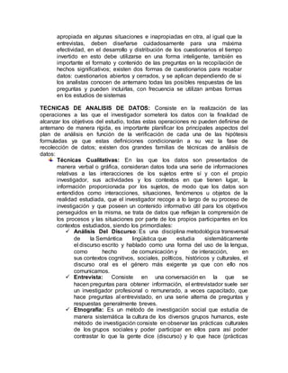 apropiada en algunas situaciones e inapropiadas en otra, al igual que la
entrevistas, deben diseñarse cuidadosamente para una máxima
efectividad, en el desarrollo y distribución de los cuestionarios el tiempo
invertido en esto debe utilizarse en una forma inteligente, también es
importante el formato y contenido de las preguntas en la recopilación de
hechos significativos; existen dos formas de cuestionarios para recabar
datos: cuestionarios abiertos y cerrados, y se aplican dependiendo de si
los analistas conocen de antemano todas las posibles respuestas de las
preguntas y pueden incluirlas, con frecuencia se utilizan ambas formas
en los estudios de sistemas
TECNICAS DE ANALISIS DE DATOS: Consiste en la realización de las
operaciones a las que el investigador someterá los datos con la finalidad de
alcanzar los objetivos del estudio, todas estas operaciones no pueden definirse de
antemano de manera rígida, es importante planificar los principales aspectos del
plan de análisis en función de la verificación de cada una de las hipótesis
formuladas ya que estas definiciones condicionarán a su vez la fase de
recolección de datos; existen dos grandes familias de técnicas de análisis de
datos:
Técnicas Cualitativas: En las que los datos son presentados de
manera verbal o gráfica, consideran datos toda una serie de informaciones
relativas a las interacciones de los sujetos entre sí y con el propio
investigador, sus actividades y los contextos en que tienen lugar, la
información proporcionada por los sujetos, de modo que los datos son
entendidos como interacciones, situaciones, fenómenos u objetos de la
realidad estudiada, que el investigador recoge a lo largo de su proceso de
investigación y que poseen un contenido informativo útil para los objetivos
perseguidos en la misma, se trata de datos que reflejan la comprensión de
los procesos y las situaciones por parte de los propios participantes en los
contextos estudiados, siendo los primordiales:
 Análisis Del Discurso: Es una disciplina metodológica transversal
de la Semántica lingüística que estudia sistemáticamente
el discurso escrito y hablado como una forma del uso de la lengua,
como hecho de comunicación y de interacción, en
sus contextos cognitivos, sociales, políticos, históricos y culturales, el
discurso oral es el género más exigente ya que con ello nos
comunicamos.
 Entrevista: Consiste en una conversación en la que se
hacen preguntas para obtener información, el entrevistador suele ser
un investigador profesional o remunerado, a veces capacitado, que
hace preguntas al entrevistado, en una serie alterna de preguntas y
respuestas generalmente breves.
 Etnografía: Es un método de investigación social que estudia de
manera sistemática la cultura de los diversos grupos humanos, este
método de investigación consiste en observar las prácticas culturales
de los grupos sociales y poder participar en ellos para así poder
contrastar lo que la gente dice (discurso) y lo que hace (prácticas
 