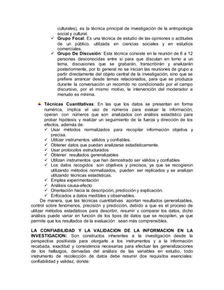 culturales), es la técnica principal de investigación de la antropología
social y cultural.
 Grupo Focal: Es una técnica de estudio de las opiniones o actitudes
de un público, utilizada en ciencias sociales y en estudios
comerciales.
 Grupo De Discusión: Esta técnica consiste en la reunión de 6 a 12
personas desconocidas entre sí para que discutan en torno a un
tema, discusiones que se grabarán, transcribirán y analizarán
posteriormente, por lo general no se inician las reuniones de grupo a
partir directamente del objeto central de la investigación, sino que se
prefiere arrancar desde temas relacionados, para que se produzca
durante la conversación un recorrido no condicionado por el campo
discursivo, por el mismo motivo, la intervención del moderador a
menudo es mínima.
Técnicas Cuantitativas: En las que los datos se presentan en forma
numérica, implica el uso de números para evaluar la información,
operan con números que son analizados con análisis estadístico para
probar hipótesis y realizar un seguimiento de la fuerza y dirección de los
efectos, además de:
 Usar métodos normalizados para recopilar información objetiva y
precisa.
 Utilizar instrumentos válidos y confiables.
 Obtener datos que puedan analizarse estadísticamente.
 Usar protocolos estructurados
 Obtener resultados generalizables
 Utilizan instrumentos que han demostrado ser válidos y confiables
 Los datos recogidos son objetivos y precisos, ya que se recogieron
utilizando métodos normalizados, pueden ser replicados y se analizan
utilizando técnicas estadísticas.
 Emplea experimentación
 Análisis causa-efecto
 Orientación hacia la descripción, predicción y explicación.
 Enfocados a datos medibles y observables.
De manera, que las técnicas cuantitativas aportan resultados generalizables,
control sobre fenómenos, precisión y predicción, debido a que es el proceso de
utilizar métodos estadísticos para describir, resumir y comparar los datos, dicho
análisis puede variar en función de los tipos de datos que se recopilen, ya que
permite que los resultados de la evaluación sean más comprensibles.
LA CONFIABILIDAD Y LA VALIDACION DE LA INFORMACION EN LA
INVESTIGACION: Son constructos inherentes a la investigación desde la
perspectiva positivista para otorgarle a los instrumentos y a la información
recabada, exactitud y consistencia necesarias para efectuar las generalizaciones
de los hallazgos, derivadas del análisis de las variables en estudio, todo
instrumento de recolección de datos debe resumir dos requisitos esenciales:
confiabilidad y validez, donde:
 