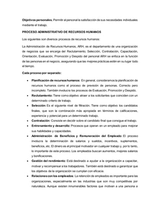 Objetivos personales. Permitir al personal la satisfacción de sus necesidades individuales
mediante el trabajo.
PROCESO ADMINISTRATIVO DE RECURSOS HUMANOS
Los siguientes son diversos procesos de recursos humanos:
La Administración de Recursos Humanos, ARH, es el departamento de una organización
de negocios que se encarga del Reclutamiento, Selección, Contratación, Capacitación,
Orientación, Evaluación, Promoción y Despido del personal ARH se enfoca en la función
de las personas en el negocio, asegurando que las mejores prácticas estén en su lugar todo
el tiempo.
Cada proceso por separado:
 Planificación de recursoshumanos: En general, consideramos la planificación de
recursos humanos como el proceso de previsión de personas. Correcto pero
incompleto. También involucra los procesos de Evaluación, Promoción y Despido.
 Reclutamiento: Tiene como objetivo atraer a los solicitantes que coinciden con un
determinado criterio de trabajo.
 Selección: Es el siguiente nivel de filtración. Tiene como objetivo los candidatos
finales, que son la combinación más apropiada en términos de calificaciones,
experiencia y potencial para un determinado trabajo.
 Contratación: Consiste en decidir sobre el candidato final que consigue el trabajo.
 Entrenamiento y desarrollo: Procesos que operan en un empleado para mejorar
sus habilidades y capacidades.
 Administración de Beneficios y Remuneración del Empleado: El proceso
involucra la determinación de salarios y sueldos, incentivos, suplementos,
beneficios, etc. El dinero es el principal motivador en cualquier trabajo y, por lo tanto,
lo importante de este proceso. Los empleados buscan aumentos, mejores salarios
y bonificaciones.
 Gestión del rendimiento: Está destinado a ayudar a la organización a capacitar,
motivar y recompensar a los trabajadores. También está destinado a garantizar que
los objetivos de la organización se cumplan con eficacia.
 Relacionescon los empleados: La retención de empleados es importante para las
organizaciones, especialmente en las industrias que son muy competitivas por
naturaleza. Aunque existen innumerables factores que motivan a una persona a
 