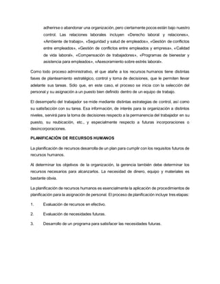 adherirse o abandonar una organización, pero ciertamente pocos están bajo nuestro
control. Las relaciones laborales incluyen «Derecho laboral y relaciones»,
«Ambiente de trabajo», «Seguridad y salud de empleados», «Gestión de conflictos
entre empleados», «Gestión de conflictos entre empleados y empresa», «Calidad
de vida laboral», «Compensación de trabajadores», «Programas de bienestar y
asistencia para empleados», «Asesoramiento sobre estrés laboral».
Como todo proceso administrativo, el que atañe a los recursos humanos tiene distintas
fases de planteamiento estratégico, control y toma de decisiones, que le permiten llevar
adelante sus tareas. Sólo que, en este caso, el proceso se inicia con la selección del
personal y su asignación a un puesto bien definido dentro de un equipo de trabajo.
El desempeño del trabajador se mide mediante distintas estrategias de control, así como
su satisfacción con su tarea. Esa información, de interés para la organización a distintos
niveles, servirá para la toma de decisiones respecto a la permanencia del trabajador en su
puesto, su reubicación, etc., y especialmente respecto a futuras incorporaciones o
desincorporaciones.
PLANIFICACIÓN DE RECURSOS HUMANOS
La planificación de recursos desarrolla de un plan para cumplir con los requisitos futuros de
recursos humanos.
Al determinar los objetivos de la organización, la gerencia también debe determinar los
recursos necesarios para alcanzarlos. La necesidad de dinero, equipo y materiales es
bastante obvia.
La planificación de recursos humanos es esencialmente la aplicación de procedimientos de
planificación para la asignación de personal. El proceso de planificación incluye tres etapas:
1. Evaluación de recursos en efectivo.
2. Evaluación de necesidades futuras.
3. Desarrollo de un programa para satisfacer las necesidades futuras.
 