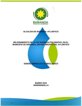 1
ALCALDIA DE BARANOA- ATLANTICO
MEJORAMIENTO DE LA VÍA BARANOA POLONUEVO, EN EL
MUNICIPIO DE BARANOA, DEPARTAMENTO DEL ATLÁNTICO
DISEÑO HIDRAULICO E HIDOLOGICO
MARZO 2022
BARRANQUILLA
 