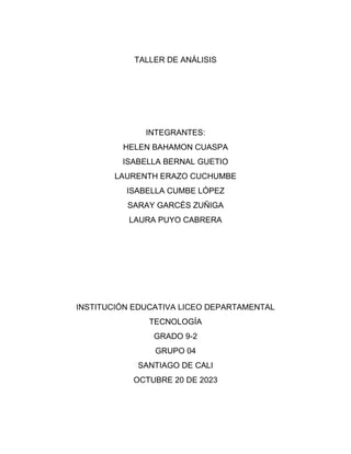 TALLER DE ANÁLISIS
INTEGRANTES:
HELEN BAHAMON CUASPA
ISABELLA BERNAL GUETIO
LAURENTH ERAZO CUCHUMBE
ISABELLA CUMBE LÓPEZ
SARAY GARCÉS ZUÑIGA
LAURA PUYO CABRERA
INSTITUCIÓN EDUCATIVA LICEO DEPARTAMENTAL
TECNOLOGÍA
GRADO 9-2
GRUPO 04
SANTIAGO DE CALI
OCTUBRE 20 DE 2023
 