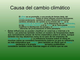 Causa del cambio climático El  clima  es un promedio, a una escala de tiempo dada, del  tiempo atmosférico . Sobre el clima influyen muchos fenómenos; consecuentemente, cambios en estos fenómenos provocan cambios climáticos. Un cambio en la emisión del  Sol , en la  composición de la atmósfera , en la disposición de los  continentes , en las  corrientes marinas  o en la  órbita  de la Tierra puede modificar la distribución de energía y el  balance  radiativo  terrestre , alterando así profundamente el clima planetario. Estas influencias se pueden clasificar en externas e internas a la Tierra. Las externas también reciben el nombre de forzamientos dado que normalmente actúan de forma sistemática sobre el clima, aunque también los hay aleatorios como es el caso de los impactos de  meteoritos  ( astroblemas ). La influencia humana sobre el clima en muchos casos se considera forzamiento externo ya que su influencia es más sistemática que  caótica  pero también es cierto que el  Homo  sapiens  pertenece a la propia  biosfera  terrestre pudiéndose considerar también como internas según el criterio que se use 