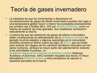 Teoría de gases invernadero La hipótesis de que los incrementos o descensos en concentraciones de gases de efecto invernadero pueden dar lugar a una temperatura global mayor o menor fue postulada extensamente por primera vez a finales del s. XIX por  Svante   Arrhenius , como un intento de explicar las eras glaciales. Sus coetáneos rechazaron radicalmente su teoría. La teoría de que las emisiones de gases de efecto invernadero están contribuyendo al calentamiento de la  atmósfera terrestre  ha ganado muchos adeptos y algunos oponentes en la comunidad científica durante el último cuarto de siglo. El  IPCC , que se fundó para evaluar los riesgos de los cambios climáticos inducidos por los seres humanos, atribuye la mayor parte del calentamiento reciente a las actividades humanas. La  Academia Nacional de Ciencias de Estados Unidos  ( National Academy of Sciences ,  NAC ) también respaldó esa teoría. El físico atmosférico  Richard  Lindzen  y otros escépticos se oponen a aspectos parciales de la teoría. 