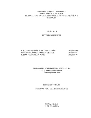 UNIVERSIDAD SURCOLOMBIANA
FACULTAD DE EDUCACIÓN
LICENCIATURA EN CIENCIAS NATURALES: FÍSICA, QUÍMICA Y
BIOLOGÍA
Práctica No. 4
LEYES DE KIRCHHOFF
JONATHAN ANDRÉS HUERTAS BELTRÁN 20131118009
PABLO EMILIO JACANAMIJOY CHASOY 20131118011
JULIÁN FELIPE SILVA PÉREZ 2002100100
TRABAJO PRESENTADO EN LA ASIGNATURA
ELECTROMAGNETISMO
CÓDIGO (BEEDCN54)
PROFESOR TITULAR
MARIO ARTURO DUARTE RODRÍGUEZ
NEIVA – HUILA
12 DE JULIO 2016
 