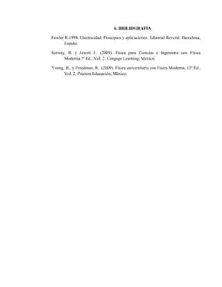 6. BIBLIOGRAFÍA
Fowler R.1994. Electricidad: Principios y aplicaciones. Editorial Reverté. Barcelona,
España.
Serway, R. y Jewett J.. (2009). Física para Ciencias e Ingeniería con Física
Moderna.7a
Ed., Vol. 2, Cengage Learning, México.
Young, H., y Freedman, R.. (2009). Física universitaria con Física Moderna, 12a
Ed.,
Vol. 2, Pearson Educación, México.
 