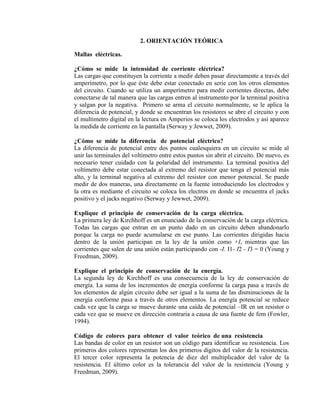 2. ORIENTACIÓN TEÓRICA
Mallas eléctricas.
¿Cómo se mide la intensidad de corriente eléctrica?
Las cargas que constituyen la corriente a medir deben pasar directamente a través del
amperímetro, por lo que éste debe estar conectado en serie con los otros elementos
del circuito. Cuando se utiliza un amperímetro para medir corrientes directas, debe
conectarse de tal manera que las cargas entren al instrumento por la terminal positiva
y salgan por la negativa. Primero se arma el circuito normalmente, se le aplica la
diferencia de potencial, y donde se encuentran los resistores se abre el circuito y con
el multímetro digital en la lectura en Amperios se coloca los electrodos y así aparece
la medida de corriente en la pantalla (Serway y Jewwet, 2009).
¿Cómo se mide la diferencia de potencial eléctrico?
La diferencia de potencial entre dos puntos cualesquiera en un circuito se mide al
unir las terminales del voltímetro entre estos puntos sin abrir el circuito. De nuevo, es
necesario tener cuidado con la polaridad del instrumento. La terminal positiva del
voltímetro debe estar conectada al extremo del resistor que tenga el potencial más
alto, y la terminal negativa al extremo del resistor con menor potencial. Se puede
medir de dos maneras, una directamente en la fuente introduciendo los electrodos y
la otra es mediante el circuito se coloca los electros en donde se encuentra el jacks
positivo y el jacks negativo (Serway y Jewwet, 2009).
Explique el principio de conservación de la carga eléctrica.
La primera ley de Kirchhoff es un enunciado de la conservación de la carga eléctrica.
Todas las cargas que entran en un punto dado en un circuito deben abandonarlo
porque la carga no puede acumularse en ese punto. Las corrientes dirigidas hacia
dentro de la unión participan en la ley de la unión como +I, mientras que las
corrientes que salen de una unión están participando con -I. I1- I2 - I3 = 0 (Young y
Freedman, 2009).
Explique el principio de conservación de la energía.
La segunda ley de Kirchhoff es una consecuencia de la ley de conservación de
energía. La suma de los incrementos de energía conforme la carga pasa a través de
los elementos de algún circuito debe ser igual a la suma de las disminuciones de la
energía conforme pasa a través de otros elementos. La energía potencial se reduce
cada vez que la carga se mueve durante una caída de potencial –IR en un resistor o
cada vez que se mueve en dirección contraria a causa de una fuente de fem (Fowler,
1994).
Código de colores para obtener el valor teórico de una resistencia
Las bandas de color en un resistor son un código para identificar su resistencia. Los
primeros dos colores representan los dos primeros dígitos del valor de la resistencia.
El tercer color representa la potencia de diez del multiplicador del valor de la
resistencia. El último color es la tolerancia del valor de la resistencia (Young y
Freedman, 2009).
 