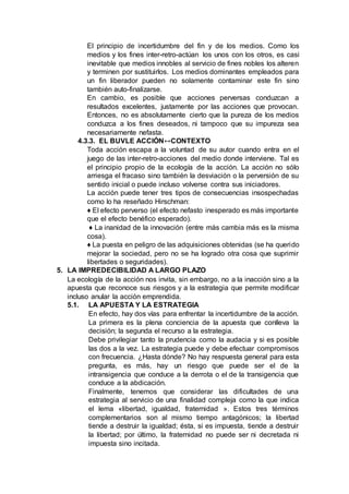 El principio de incertidumbre del fin y de los medios. Como los
medios y los fines inter-retro-actúan los unos con los otros, es casi
inevitable que medios innobles al servicio de fines nobles los alteren
y terminen por sustituirlos. Los medios dominantes empleados para
un fin liberador pueden no solamente contaminar este fin sino
también auto-finalizarse.
En cambio, es posible que acciones perversas conduzcan a
resultados excelentes, justamente por las acciones que provocan.
Entonces, no es absolutamente cierto que la pureza de los medios
conduzca a los fines deseados, ni tampoco que su impureza sea
necesariamente nefasta.
4.3.3. EL BUVLE ACCIÓN↔CONTEXTO
Toda acción escapa a la voluntad de su autor cuando entra en el
juego de las inter-retro-acciones del medio donde interviene. Tal es
el principio propio de la ecología de la acción. La acción no sólo
arriesga el fracaso sino también la desviación o la perversión de su
sentido inicial o puede incluso volverse contra sus iniciadores.
La acción puede tener tres tipos de consecuencias insospechadas
como lo ha reseñado Hirschman:
♦ El efecto perverso (el efecto nefasto inesperado es más importante
que el efecto benéfico esperado).
♦ La inanidad de la innovación (entre más cambia más es la misma
cosa).
♦ La puesta en peligro de las adquisiciones obtenidas (se ha querido
mejorar la sociedad, pero no se ha logrado otra cosa que suprimir
libertades o seguridades).
5. LA IMPREDECIBILIDAD A LARGO PLAZO
La ecología de la acción nos invita, sin embargo, no a la inacción sino a la
apuesta que reconoce sus riesgos y a la estrategia que permite modificar
incluso anular la acción emprendida.
5.1. LA APUESTA Y LA ESTRATEGIA
En efecto, hay dos vías para enfrentar la incertidumbre de la acción.
La primera es la plena conciencia de la apuesta que conlleva la
decisión; la segunda el recurso a la estrategia.
Debe privilegiar tanto la prudencia como la audacia y si es posible
las dos a la vez. La estrategia puede y debe efectuar compromisos
con frecuencia. ¿Hasta dónde? No hay respuesta general para esta
pregunta, es más, hay un riesgo que puede ser el de la
intransigencia que conduce a la derrota o el de la transigencia que
conduce a la abdicación.
Finalmente, tenemos que considerar las dificultades de una
estrategia al servicio de una finalidad compleja como la que indica
el lema «libertad, igualdad, fraternidad ». Estos tres términos
complementarios son al mismo tiempo antagónicos; la libertad
tiende a destruir la igualdad; ésta, si es impuesta, tiende a destruir
la libertad; por último, la fraternidad no puede ser ni decretada ni
impuesta sino incitada.
 