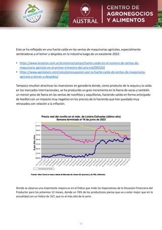 11
Esto se ha reflejado en una fuerte caída en las ventas de maquinarias agrícolas, especialmente
sembradoras y el temor a despidos en la industria luego de un excelente 2022:
• https://www.lanacion.com.ar/economia/campo/fuerte-caida-en-el-numero-de-ventas-de-
maquinaria-agricola-en-el-primer-trimestre-del-ano-nid2905202
• https://www.agrolatam.com/nota/preocupacion-por-la-fuerte-caida-de-ventas-de-maquinaria-
agricola-y-temor-a-despidos/
Tampoco resultan atractivas las inversiones en ganadería donde, como producto de la sequía y la caída
en los mercados internacionales, se ha producido un gran incremento en la faena de vacas y también
un menor peso de faena en las ventas de novillitos y vaquillonas, haciendo salida en forma anticipado
de feedlot con un impacto muy negativo en los precios de la hacienda que han quedado muy
retrasados con relación a la inflación.
Donde se observa una importante mejora es en el Índice que mide las Expectativas de la Situación Financiera del
Productor para los próximos 12 meses, donde un 74% de los productores piensa que va a estar mejor que en la
actualidad con un Índice de 167, que es el más alto de la serie.
 
