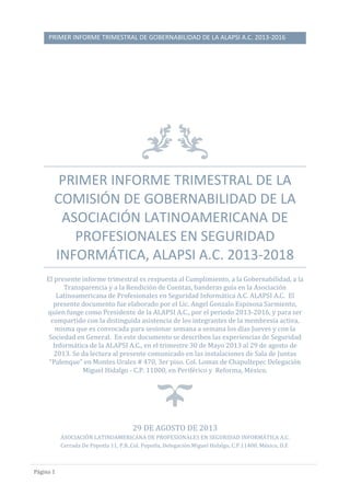 PRIMER INFORME TRIMESTRAL DE GOBERNABILIDAD DE LA ALAPSI A.C. 2013-2016
Páginá 1
PRIMER INFORME TRIMESTRAL DE LA
COMISIÓN DE GOBERNABILIDAD DE LA
ASOCIACIÓN LATINOAMERICANA DE
PROFESIONALES EN SEGURIDAD
INFORMÁTICA, ALAPSI A.C. 2013-2018
El presente informe trimestral es respuesta al Cumplimiento, a la Gobernabilidad, a la
Transparencia y a la Rendición de Cuentas, banderas guía en la Asociación
Latinoamericana de Profesionales en Seguridad Informática A.C. ALAPSI A.C. El
presente documento fue elaborado por el Lic. Angel Gonzalo Espinosa Sarmiento,
quien funge como Presidente de la ALAPSI A.C., por el periodo 2013-2016, y para ser
compartido con la distinguida asistencia de los integrantes de la membresía activa,
misma que es convocada para sesionar semana a semana los días Jueves y con la
Sociedad en General. En este documento se describen las experiencias de Seguridad
Informática de la ALAPSI A.C., en el trimestre 30 de Mayo 2013 al 29 de agosto de
2013. Se da lectura al presente comunicado en las instalaciones de Sala de Juntas
“Palenque” en Montes Urales # 470, 3er piso. Col. Lomas de Chapultepec Delegación
Miguel Hidalgo - C.P. 11000, en Periférico y Reforma, México.
29 DE AGOSTO DE 2013
ASOCIACIÓN LATINOAMERICANA DE PROFESIONALES EN SEGURIDAD INFORMÁTICA A.C.
Cerrada De Popotla 11, P.B.,Col. Popotla, Delegación Miguel Hidalgo, C.P.11400, México, D.F.
 