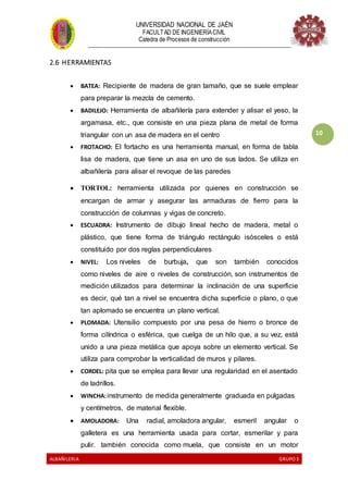 UNIVERSIDAD NACIONAL DE JAÉN
FACULTAD DE INGENIERÍACIVIL
Catedra de Procesos de construcción
--------------------------------------------------------------------------------------------------------------------
ALBAÑILERIA GRUPO 3
10
2.6 HERRAMIENTAS
 BATEA: Recipiente de madera de gran tamaño, que se suele emplear
para preparar la mezcla de cemento.
 BADILEJO: Herramienta de albañilería para extender y alisar el yeso, la
argamasa, etc., que consiste en una pieza plana de metal de forma
triangular con un asa de madera en el centro
 FROTACHO: El fortacho es una herramienta manual, en forma de tabla
lisa de madera, que tiene un asa en uno de sus lados. Se utiliza en
albañilería para alisar el revoque de las paredes
 TORTOL: herramienta utilizada por quienes en construcción se
encargan de armar y asegurar las armaduras de fierro para la
construcción de columnas y vigas de concreto.
 ESCUADRA: Instrumento de dibujo lineal hecho de madera, metal o
plástico, que tiene forma de triángulo rectángulo isósceles o está
constituido por dos reglas perpendiculares
 NIVEL: Los niveles de burbuja, que son también conocidos
como niveles de aire o niveles de construcción, son instrumentos de
medición utilizados para determinar la inclinación de una superficie
es decir, qué tan a nivel se encuentra dicha superficie o plano, o que
tan aplomado se encuentra un plano vertical.
 PLOMADA: Utensilio compuesto por una pesa de hierro o bronce de
forma cilíndrica o esférica, que cuelga de un hilo que, a su vez, está
unido a una pieza metálica que apoya sobre un elemento vertical. Se
utiliza para comprobar la verticalidad de muros y pilares.
 CORDEL: pita que se emplea para llevar una regularidad en el asentado
de ladrillos.
 WINCHA:instrumento de medida generalmente graduada en pulgadas
y centímetros, de material flexible.
 AMOLADORA: Una radial, amoladora angular, esmeril angular o
galletera es una herramienta usada para cortar, esmerilar y para
pulir. también conocida como muela, que consiste en un motor
 