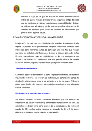 UNIVERSIDAD NACIONAL DE JAÉN
FACULTAD DE INGENIERÍACIVIL
Catedra de Procesos de construcción
--------------------------------------------------------------------------------------------------------------------
ALBAÑILERIA GRUPO 3
11
eléctrico a cuyo eje de giro se acoplan en ambos extremos discos
sobre los que se realizan diversas tareas, según sea el tipo de disco
que se monten en la misma. Los discos de material blando y flexible,
se utilizan para el pulido y abrillantado de metales mientras los de
alambre se emplean para quitar las rebabas de mecanizado que
puedan tener algunas piezas.
2.7 ¿QUÉ DEBO HACER ANTES DE INICIAR LA CONSTRUCCIÓN?
La ejecución de cualquier obra, desde la más sencilla a la más complicada
supone un proceso en el que interviene una gran cantidad de recursos, tanto
materiales como humanos. Antes de comenzar una obra hay que realizar
una serie de estudios, planificaciones, diseños y cálculos por parte de los
técnicos competentes que se materializan en lo que conocemos por
“Proyecto de Redacción” (documento que nos permite obtener la licencia
municipal de obra; requisito imprescindible para poder comenzar ésta).
.Preparación del terreno
Cuando se decide el comienzo de la obra, se prepara el terreno, se realiza el
movimiento de tierras, se acopian los materiales, se señalizan las zonas de
circulación, diferenciando entre la de vehículos y la de personas. El terreno
debe estar limpio, sin basuras, sin materias orgánicas o todo elemento
extraño al terreno.
Replanteo de la estructura en el terreno
Se tensan cordeles utilizando caballetes formados por dos estacas de
madera que se clavan en el suelo y en la madera horizontal que las une. Los
caballetes se ubican en la parte exterior de la construcción. Se verifica el
ángulo de 90� en los cantos haciendo un triángulo de 3,4 y 5 de lados,
conforme el esquema que se muestra a continuación.
 