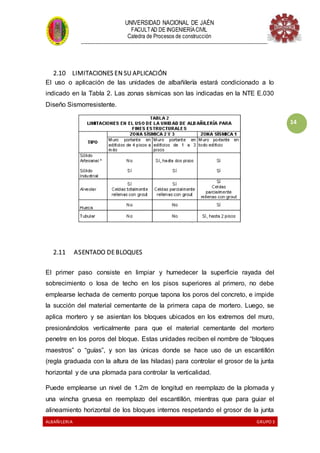 UNIVERSIDAD NACIONAL DE JAÉN
FACULTAD DE INGENIERÍACIVIL
Catedra de Procesos de construcción
--------------------------------------------------------------------------------------------------------------------
ALBAÑILERIA GRUPO 3
14
2.10 LIMITACIONES EN SU APLICACIÓN
El uso o aplicación de las unidades de albañilería estará condicionado a lo
indicado en la Tabla 2. Las zonas sísmicas son las indicadas en la NTE E.030
Diseño Sismorresistente.
2.11 ASENTADO DE BLOQUES
El primer paso consiste en limpiar y humedecer la superficie rayada del
sobrecimiento o losa de techo en los pisos superiores al primero, no debe
emplearse lechada de cemento porque tapona los poros del concreto, e impide
la succión del material cementante de la primera capa de mortero. Luego, se
aplica mortero y se asientan los bloques ubicados en los extremos del muro,
presionándolos verticalmente para que el material cementante del mortero
penetre en los poros del bloque. Estas unidades reciben el nombre de “bloques
maestros” o “guías”, y son las únicas donde se hace uso de un escantillón
(regla graduada con la altura de las hiladas) para controlar el grosor de la junta
horizontal y de una plomada para controlar la verticalidad.
Puede emplearse un nivel de 1.2m de longitud en reemplazo de la plomada y
una wincha gruesa en reemplazo del escantillón, mientras que para guiar el
alineamiento horizontal de los bloques internos respetando el grosor de la junta
 