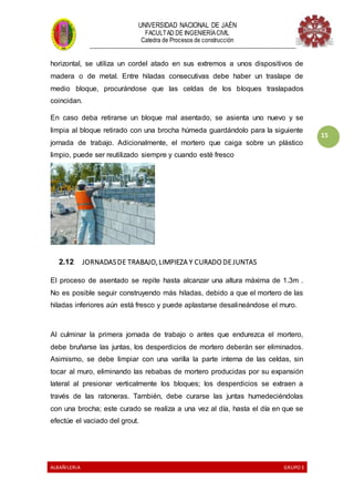 UNIVERSIDAD NACIONAL DE JAÉN
FACULTAD DE INGENIERÍACIVIL
Catedra de Procesos de construcción
--------------------------------------------------------------------------------------------------------------------
ALBAÑILERIA GRUPO 3
15
horizontal, se utiliza un cordel atado en sus extremos a unos dispositivos de
madera o de metal. Entre hiladas consecutivas debe haber un traslape de
medio bloque, procurándose que las celdas de los bloques traslapados
coincidan.
En caso deba retirarse un bloque mal asentado, se asienta uno nuevo y se
limpia al bloque retirado con una brocha húmeda guardándolo para la siguiente
jornada de trabajo. Adicionalmente, el mortero que caiga sobre un plástico
limpio, puede ser reutilizado siempre y cuando esté fresco
2.12 JORNADASDE TRABAJO, LIMPIEZA Y CURADO DE JUNTAS
El proceso de asentado se repite hasta alcanzar una altura máxima de 1.3m .
No es posible seguir construyendo más hiladas, debido a que el mortero de las
hiladas inferiores aún está fresco y puede aplastarse desalineándose el muro.
Al culminar la primera jornada de trabajo o antes que endurezca el mortero,
debe bruñarse las juntas, los desperdicios de mortero deberán ser eliminados.
Asimismo, se debe limpiar con una varilla la parte interna de las celdas, sin
tocar al muro, eliminando las rebabas de mortero producidas por su expansión
lateral al presionar verticalmente los bloques; los desperdicios se extraen a
través de las ratoneras. También, debe curarse las juntas humedeciéndolas
con una brocha; este curado se realiza a una vez al día, hasta el día en que se
efectúe el vaciado del grout.
 