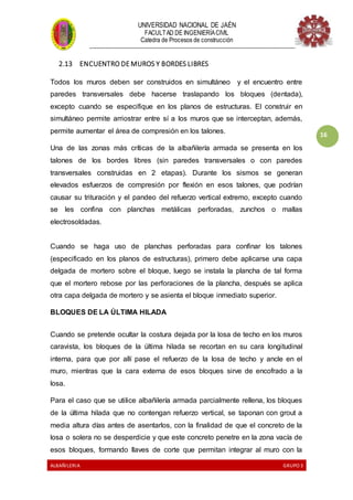 UNIVERSIDAD NACIONAL DE JAÉN
FACULTAD DE INGENIERÍACIVIL
Catedra de Procesos de construcción
--------------------------------------------------------------------------------------------------------------------
ALBAÑILERIA GRUPO 3
16
2.13 ENCUENTRO DE MUROS Y BORDES LIBRES
Todos los muros deben ser construidos en simultáneo y el encuentro entre
paredes transversales debe hacerse traslapando los bloques (dentada),
excepto cuando se especifique en los planos de estructuras. El construir en
simultáneo permite arriostrar entre sí a los muros que se interceptan, además,
permite aumentar el área de compresión en los talones.
Una de las zonas más críticas de la albañilería armada se presenta en los
talones de los bordes libres (sin paredes transversales o con paredes
transversales construidas en 2 etapas). Durante los sismos se generan
elevados esfuerzos de compresión por flexión en esos talones, que podrían
causar su trituración y el pandeo del refuerzo vertical extremo, excepto cuando
se les confina con planchas metálicas perforadas, zunchos o mallas
electrosoldadas.
Cuando se haga uso de planchas perforadas para confinar los talones
(especificado en los planos de estructuras), primero debe aplicarse una capa
delgada de mortero sobre el bloque, luego se instala la plancha de tal forma
que el mortero rebose por las perforaciones de la plancha, después se aplica
otra capa delgada de mortero y se asienta el bloque inmediato superior.
BLOQUES DE LA ÚLTIMA HILADA
Cuando se pretende ocultar la costura dejada por la losa de techo en los muros
caravista, los bloques de la última hilada se recortan en su cara longitudinal
interna, para que por allí pase el refuerzo de la losa de techo y ancle en el
muro, mientras que la cara externa de esos bloques sirve de encofrado a la
losa.
Para el caso que se utilice albañilería armada parcialmente rellena, los bloques
de la última hilada que no contengan refuerzo vertical, se taponan con grout a
media altura días antes de asentarlos, con la finalidad de que el concreto de la
losa o solera no se desperdicie y que este concreto penetre en la zona vacía de
esos bloques, formando llaves de corte que permitan integrar al muro con la
 