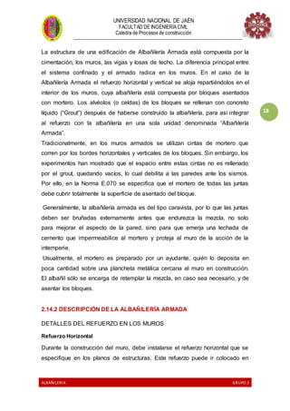 UNIVERSIDAD NACIONAL DE JAÉN
FACULTAD DE INGENIERÍACIVIL
Catedra de Procesos de construcción
--------------------------------------------------------------------------------------------------------------------
ALBAÑILERIA GRUPO 3
18
La estructura de una edificación de Albañilería Armada está compuesta por la
cimentación, los muros, las vigas y losas de techo. La diferencia principal entre
el sistema confinado y el armado radica en los muros. En el caso de la
Albañilería Armada el refuerzo horizontal y vertical se aloja repartiéndolos en el
interior de los muros, cuya albañilería está compuesta por bloques asentados
con mortero. Los alvéolos (o celdas) de los bloques se rellenan con concreto
líquido (“Grout”) después de haberse construido la albañilería, para así integrar
al refuerzo con la albañilería en una sola unidad denominada “Albañilería
Armada”.
Tradicionalmente, en los muros armados se utilizan cintas de mortero que
corren por los bordes horizontales y verticales de los bloques. Sin embargo, los
experimentos han mostrado que el espacio entre estas cintas no es rellenado
por el grout, quedando vacíos, lo cual debilita a las paredes ante los sismos.
Por ello, en la Norma E.070 se especifica que el mortero de todas las juntas
debe cubrir totalmente la superficie de asentado del bloque.
Generalmente, la albañilería armada es del tipo caravista, por lo que las juntas
deben ser bruñadas externamente antes que endurezca la mezcla, no solo
para mejorar el aspecto de la pared, sino para que emerja una lechada de
cemento que impermeabilice al mortero y proteja al muro de la acción de la
intemperie.
Usualmente, el mortero es preparado por un ayudante, quién lo deposita en
poca cantidad sobre una plancheta metálica cercana al muro en construcción.
El albañil sólo se encarga de retemplar la mezcla, en caso sea necesario, y de
asentar los bloques.
2.14.2 DESCRIPCIÓN DE LA ALBAÑILERÍA ARMADA
DETALLES DEL REFUERZO EN LOS MUROS
Refuerzo Horizontal
Durante la construcción del muro, debe instalarse el refuerzo horizontal que se
especifique en los planos de estructuras. Este refuerzo puede ir colocado en
 
