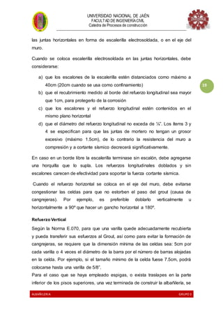 UNIVERSIDAD NACIONAL DE JAÉN
FACULTAD DE INGENIERÍACIVIL
Catedra de Procesos de construcción
--------------------------------------------------------------------------------------------------------------------
ALBAÑILERIA GRUPO 3
19
las juntas horizontales en forma de escalerilla electrosoldada, o en el eje del
muro.
Cuando se coloca escalerilla electrosoldada en las juntas horizontales, debe
considerarse:
a) que los escalones de la escalerilla estén distanciados como máximo a
40cm (20cm cuando se usa como confinamiento)
b) que el recubrimiento medido al borde del refuerzo longitudinal sea mayor
que 1cm, para protegerlo de la corrosión
c) que los escalones y el refuerzo longitudinal estén contenidos en el
mismo plano horizontal
d) que el diámetro del refuerzo longitudinal no exceda de ¼”. Los ítems 3 y
4 se especifican para que las juntas de mortero no tengan un grosor
excesivo (máximo 1.5cm), de lo contrario la resistencia del muro a
compresión y a cortante sísmico decrecerá significativamente.
En caso en un borde libre la escalerilla terminase sin escalón, debe agregarse
una horquilla que lo supla. Los refuerzos longitudinales doblados y sin
escalones carecen de efectividad para soportar la fuerza cortante sísmica.
Cuando el refuerzo horizontal se coloca en el eje del muro, debe evitarse
congestionar las celdas para que no estorben el paso del grout (causa de
cangrejeras). Por ejemplo, es preferible doblarlo verticalmente u
horizontalmente a 90º que hacer un gancho horizontal a 180º.
Refuerzo Vertical
Según la Norma E.070, para que una varilla quede adecuadamente recubierta
y pueda transferir sus esfuerzos al Grout, así como para evitar la formación de
cangrejeras, se requiere que la dimensión mínima de las celdas sea: 5cm por
cada varilla o 4 veces el diámetro de la barra por el número de barras alojadas
en la celda. Por ejemplo, si el tamaño mínimo de la celda fuese 7.5cm, podrá
colocarse hasta una varilla de 5/8”.
Para el caso que se haya empleado espigas, o exista traslapes en la parte
inferior de los pisos superiores, una vez terminada de construir la albañilería, se
 