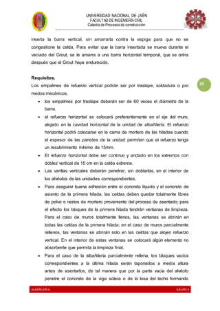 UNIVERSIDAD NACIONAL DE JAÉN
FACULTAD DE INGENIERÍACIVIL
Catedra de Procesos de construcción
--------------------------------------------------------------------------------------------------------------------
ALBAÑILERIA GRUPO 3
20
inserta la barra vertical, sin amarrarla contra la espiga para que no se
congestione la celda. Para evitar que la barra insertada se mueva durante el
vaciado del Grout, se le amarra a una barra horizontal temporal, que se retira
después que el Grout haya endurecido.
Requisitos.
Los empalmes de refuerzo vertical podrán ser por traslape, soldadura o por
medos mecánicos.
 los empalmes por traslape deberán ser de 60 veces el diámetro de la
barra.
 el refuerzo horizontal se colocará preferentemente en el eje del muro,
alojado en la cavidad horizontal de la unidad de albañilería. El refuerzo
horizontal podrá colocarse en la cama de mortero de las hiladas cuando
el espesor de las paredes de la unidad permitan que el refuerzo tenga
un recubrimiento mínimo de 15mm.
 El refuerzo horizontal debe ser continuo y anclado en los extremos con
doblez vertical de 10 cm en la celda extrema.
 Las varillas verticales deberán penetrar, sin doblarlas, en el interior de
los alvéolos de las unidades correspondientes.
 Para asegurar buena adhesión entre el concreto líquido y el concreto de
asiento de la primera hilada, las celdas deben quedar totalmente libres
de polvo o restos de mortero proveniente del proceso de asentado; para
el efecto los bloques de la primera hilada tendrán ventanas de limpieza.
Para el caso de muros totalmente llenos, las ventanas se abrirán en
todas las celdas de la primera hilada; en el caso de muros parcialmente
rellenos, las ventanas se abrirán solo en las celdas que alojen refuerzo
vertical. En el interior de estas ventanas se colocará algún elemento no
absorbente que permita la limpieza final.
 Para el caso de la albañilería parcialmente rellena, los bloques vacíos
correspondientes a la última hilada serán taponados a media altura
antes de asentarlos, de tal manera que por la parte vacía del alvéolo
penetre el concreto de la viga solera o de la losa del techo formando
 