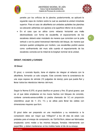 UNIVERSIDAD NACIONAL DE JAÉN
FACULTAD DE INGENIERÍACIVIL
Catedra de Procesos de construcción
--------------------------------------------------------------------------------------------------------------------
ALBAÑILERIA GRUPO 3
22
penetre por los orificios de la plancha; posteriormente, se aplicará la
siguiente capa de mortero sobre la cual se asentará la unidad inmediata
superior. Para el caso de albañilería con unidades apilables las planchas
se colocarán adheridas con apóxico a la superficie inferior de la unidad
 En el caso que se utilice como refuerzo horizontal una malla
electrosoldada con forma de escalerilla, el espaciamiento de los
escalones deberá estar modulado de manera que coincidan con la junta
vertical o con la pared transversal intermedia del bloque, de manera que
siempre queden protegidas por mortero. Las escalerillas podrán usarse
como confinamiento del muro sólo cuando el espaciamiento de los
escalones coincida con la mitad de la longitud nominal de la unidad.
GROUT, VACIADO y CURADO
El Grout
El grout, o concreto líquido, tiene el objetivo de integrar al refuerzo con la
albañilería, formando un solo conjunto. Este concreto tiene la consistencia de
una sopa espesa de sémola (10 pulgadas de slump), para que pueda fluir y
llenar todos los intersticios internos del muro.
Según la Norma E.070, el grout clasifica en grueso y fino. El grout grueso, que
es el que debe emplearse en los muros hechos con bloques de concreto,
contiene cemento-arena-confitillo (o piedra chancada de ¼”) en proporción
volumétrica usual de 1: 2½: 1½ y se utiliza para llenar las celdas con
dimensiones mayores que 6cm.
El grout debe ser preparado en una mezcladora y su resistencia a la
compresión debe ser mayor que 140kg/cm2 a los 28 días de edad. Las
probetas para el ensayo de compresión, de 10x10x19cm, deben ser fabricadas
empleando como molde a los mismos bloques, forrados internamente con
papel filtro, y deben mantenerse en los moldes hasta el día de su ensayo.
 