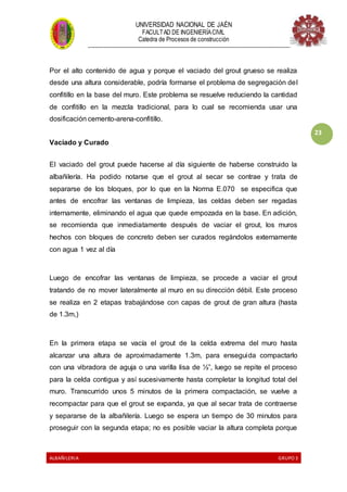UNIVERSIDAD NACIONAL DE JAÉN
FACULTAD DE INGENIERÍACIVIL
Catedra de Procesos de construcción
--------------------------------------------------------------------------------------------------------------------
ALBAÑILERIA GRUPO 3
23
Por el alto contenido de agua y porque el vaciado del grout grueso se realiza
desde una altura considerable, podría formarse el problema de segregación del
confitillo en la base del muro. Este problema se resuelve reduciendo la cantidad
de confitillo en la mezcla tradicional, para lo cual se recomienda usar una
dosificación cemento-arena-confitillo.
Vaciado y Curado
El vaciado del grout puede hacerse al día siguiente de haberse construido la
albañilería. Ha podido notarse que el grout al secar se contrae y trata de
separarse de los bloques, por lo que en la Norma E.070 se especifica que
antes de encofrar las ventanas de limpieza, las celdas deben ser regadas
internamente, eliminando el agua que quede empozada en la base. En adición,
se recomienda que inmediatamente después de vaciar el grout, los muros
hechos con bloques de concreto deben ser curados regándolos externamente
con agua 1 vez al día
Luego de encofrar las ventanas de limpieza, se procede a vaciar el grout
tratando de no mover lateralmente al muro en su dirección débil. Este proceso
se realiza en 2 etapas trabajándose con capas de grout de gran altura (hasta
de 1.3m,)
En la primera etapa se vacía el grout de la celda extrema del muro hasta
alcanzar una altura de aproximadamente 1.3m, para enseguida compactarlo
con una vibradora de aguja o una varilla lisa de ½”, luego se repite el proceso
para la celda contigua y así sucesivamente hasta completar la longitud total del
muro. Transcurrido unos 5 minutos de la primera compactación, se vuelve a
recompactar para que el grout se expanda, ya que al secar trata de contraerse
y separarse de la albañilería. Luego se espera un tiempo de 30 minutos para
proseguir con la segunda etapa; no es posible vaciar la altura completa porque
 