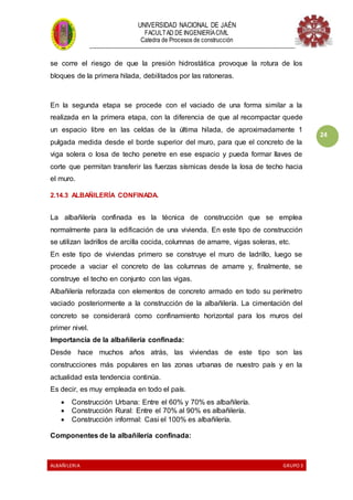 UNIVERSIDAD NACIONAL DE JAÉN
FACULTAD DE INGENIERÍACIVIL
Catedra de Procesos de construcción
--------------------------------------------------------------------------------------------------------------------
ALBAÑILERIA GRUPO 3
24
se corre el riesgo de que la presión hidrostática provoque la rotura de los
bloques de la primera hilada, debilitados por las ratoneras.
En la segunda etapa se procede con el vaciado de una forma similar a la
realizada en la primera etapa, con la diferencia de que al recompactar quede
un espacio libre en las celdas de la última hilada, de aproximadamente 1
pulgada medida desde el borde superior del muro, para que el concreto de la
viga solera o losa de techo penetre en ese espacio y pueda formar llaves de
corte que permitan transferir las fuerzas sísmicas desde la losa de techo hacia
el muro.
2.14.3 ALBAÑILERÍA CONFINADA.
La albañilería confinada es la técnica de construcción que se emplea
normalmente para la edificación de una vivienda. En este tipo de construcción
se utilizan ladrillos de arcilla cocida, columnas de amarre, vigas soleras, etc.
En este tipo de viviendas primero se construye el muro de ladrillo, luego se
procede a vaciar el concreto de las columnas de amarre y, finalmente, se
construye el techo en conjunto con las vigas.
Albañilería reforzada con elementos de concreto armado en todo su perímetro
vaciado posteriormente a la construcción de la albañilería. La cimentación del
concreto se considerará como confinamiento horizontal para los muros del
primer nivel.
Importancia de la albañilería confinada:
Desde hace muchos años atrás, las viviendas de este tipo son las
construcciones más populares en las zonas urbanas de nuestro país y en la
actualidad esta tendencia continúa.
Es decir, es muy empleada en todo el país.
 Construcción Urbana: Entre el 60% y 70% es albañilería.
 Construcción Rural: Entre el 70% al 90% es albañilería.
 Construcción informal: Casi el 100% es albañilería.
Componentes de la albañilería confinada:
 