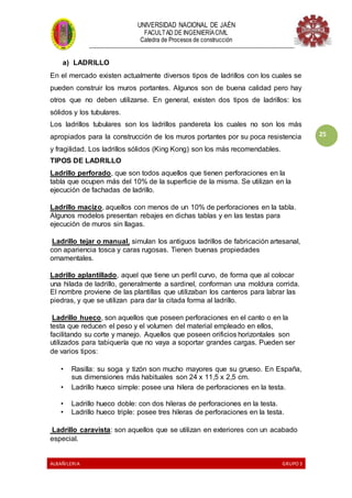 UNIVERSIDAD NACIONAL DE JAÉN
FACULTAD DE INGENIERÍACIVIL
Catedra de Procesos de construcción
--------------------------------------------------------------------------------------------------------------------
ALBAÑILERIA GRUPO 3
25
a) LADRILLO
En el mercado existen actualmente diversos tipos de ladrillos con los cuales se
pueden construir los muros portantes. Algunos son de buena calidad pero hay
otros que no deben utilizarse. En general, existen dos tipos de ladrillos: los
sólidos y los tubulares.
Los ladrillos tubulares son los ladrillos pandereta los cuales no son los más
apropiados para la construcción de los muros portantes por su poca resistencia
y fragilidad. Los ladrillos sólidos (King Kong) son los más recomendables.
TIPOS DE LADRILLO
Ladrillo perforado, que son todos aquellos que tienen perforaciones en la
tabla que ocupen más del 10% de la superficie de la misma. Se utilizan en la
ejecución de fachadas de ladrillo.
Ladrillo macizo, aquellos con menos de un 10% de perforaciones en la tabla.
Algunos modelos presentan rebajes en dichas tablas y en las testas para
ejecución de muros sin llagas.
Ladrillo tejar o manual, simulan los antiguos ladrillos de fabricación artesanal,
con apariencia tosca y caras rugosas. Tienen buenas propiedades
ornamentales.
Ladrillo aplantillado, aquel que tiene un perfil curvo, de forma que al colocar
una hilada de ladrillo, generalmente a sardinel, conforman una moldura corrida.
El nombre proviene de las plantillas que utilizaban los canteros para labrar las
piedras, y que se utilizan para dar la citada forma al ladrillo.
Ladrillo hueco, son aquellos que poseen perforaciones en el canto o en la
testa que reducen el peso y el volumen del material empleado en ellos,
facilitando su corte y manejo. Aquellos que poseen orificios horizontales son
utilizados para tabiquería que no vaya a soportar grandes cargas. Pueden ser
de varios tipos:
• Rasilla: su soga y tizón son mucho mayores que su grueso. En España,
sus dimensiones más habituales son 24 x 11,5 x 2,5 cm.
• Ladrillo hueco simple: posee una hilera de perforaciones en la testa.
• Ladrillo hueco doble: con dos hileras de perforaciones en la testa.
• Ladrillo hueco triple: posee tres hileras de perforaciones en la testa.
Ladrillo caravista: son aquellos que se utilizan en exteriores con un acabado
especial.
 