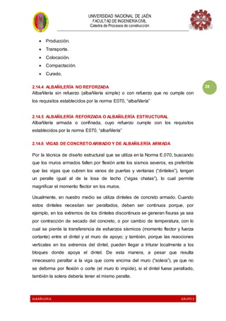 UNIVERSIDAD NACIONAL DE JAÉN
FACULTAD DE INGENIERÍACIVIL
Catedra de Procesos de construcción
--------------------------------------------------------------------------------------------------------------------
ALBAÑILERIA GRUPO 3
28
 Producción.
 Transporte.
 Colocación.
 Compactación.
 Curado.
2.14.4 ALBAÑILERÍA NO REFORZADA
Albañilería sin refuerzo (albañilería simple) o con refuerzo que no cumple con
los requisitos establecidos por la norma E070, “albañilería”
2.14.5 ALBAÑILERÍA REFORZADA O ALBAÑILERÍA ESTRUCTURAL
Albañilería armada o confinada, cuyo refuerzo cumple con los requisitos
establecidos por la norma E070, “albañilería”
2.14.6 VIGAS DE CONCRETO ARMADO Y DE ALBAÑILERÍA ARMADA
Por la técnica de diseño estructural que se utiliza en la Norma E.070, buscando
que los muros armados fallen por flexión ante los sismos severos, es preferible
que las vigas que cubren los vanos de puertas y ventanas (“dinteles”), tengan
un peralte igual al de la losa de techo (“vigas chatas”), lo cual permite
magnificar el momento flector en los muros.
Usualmente, en nuestro medio se utiliza dinteles de concreto armado. Cuando
estos dinteles necesitan ser peraltados, deben ser continuos porque, por
ejemplo, en los extremos de los dinteles discontinuos se generan fisuras ya sea
por contracción de secado del concreto, o por cambio de temperatura, con lo
cual se pierde la transferencia de esfuerzos sísmicos (momento flector y fuerza
cortante) entre el dintel y el muro de apoyo; y también, porque las reacciones
verticales en los extremos del dintel, pueden llegar a triturar localmente a los
bloques donde apoya el dintel. De esta manera, a pesar que resulta
innecesario peraltar a la viga que corre encima del muro (“solera”), ya que no
se deforma por flexión o corte (el muro lo impide), si el dintel fuese peraltado,
también la solera debería tener el mismo peralte.
 