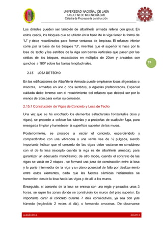 UNIVERSIDAD NACIONAL DE JAÉN
FACULTAD DE INGENIERÍACIVIL
Catedra de Procesos de construcción
--------------------------------------------------------------------------------------------------------------------
ALBAÑILERIA GRUPO 3
29
Los dinteles pueden ser también de albañilería armada rellena con grout. En
estos casos, los bloques que se utilizan en la base de la viga tienen la forma de
“U” y debe recortárselos para formar ventanas de limpieza. El refuerzo inferior
corre por la base de los bloques “U”, mientras que el superior lo hace por la
losa de techo y los estribos de la viga son barras verticales que pasan por las
celdas de los bloques, espaciados en múltiplos de 20cm y anclados con
ganchos a 180º sobre las barras longitudinales.
2.15 LOSA DE TECHO
En las edificaciones de Albañilería Armada puede emplearse losas aligeradas o
macizas, armadas en uno o dos sentidos, o viguetas prefabricadas. Especial
cuidado debe tenerse con el recubrimiento del refuerzo que deberá ser por lo
menos de 2cm para evitar su corrosión.
2.15.1 Construcción de Vigas de Concreto y Losa de Techo
Una vez que se ha encofrado los elementos estructurales horizontales (losa y
vigas), se procede a colocar las tuberías y a probarlas de cualquier fuga, para
enseguida limpiar y humedecer la superficie superior de los muros.
Posteriormente, se procede a vaciar el concreto, esparciéndolo y
compactándolo con una vibradora o una varilla lisa de ½ pulgada, siendo
importante indicar que el concreto de las vigas debe vaciarse en simultáneo
con el de la losa (excepto cuando la viga es de albañilería armada), para
garantizar un adecuado monolitismo; de otro modo, cuando el concreto de las
vigas se vacía en 2 etapas , se formará una junta de construcción entre la losa
y la parte intermedia de la viga y un plano potencial de falla por deslizamiento
entre estos elementos, dado que las fuerzas sísmicas horizontales se
transmiten desde la losa hacia las vigas y de allí a los muros.
Enseguida, el concreto de la losa se enrasa con una regla y pasadas unas 3
horas, se rayan las zonas donde se construirán los muros del piso superior. Es
importante curar al concreto durante 7 días consecutivos, ya sea con yute
húmedo (regándolo 2 veces al día), o formando arroceras. De observarse
 
