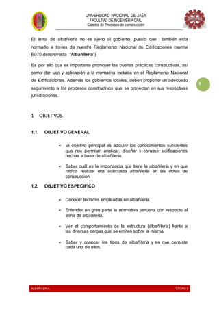 UNIVERSIDAD NACIONAL DE JAÉN
FACULTAD DE INGENIERÍACIVIL
Catedra de Procesos de construcción
--------------------------------------------------------------------------------------------------------------------
ALBAÑILERIA GRUPO 3
3
El tema de albañilería no es ajeno al gobierno, puesto que también esta
normado a través de nuestro Reglamento Nacional de Edificaciones (norma
E070 denominada “Albañilería”)
Es por ello que es importante promover las buenas prácticas constructivas, así
como dar uso y aplicación a la normativa incluida en el Reglamento Nacional
de Edificaciones. Además los gobiernos locales, deben proponer un adecuado
seguimiento a los procesos constructivos que se proyectan en sus respectivas
jurisdicciones.
1 OBJETIVOS.
1.1. OBJETIVO GENERAL
 El objetivo principal es adquirir los conocimientos suficientes
que nos permitan analizar, diseñar y construir edificaciones
hechas a base de albañilería.
 Saber cuál es la importancia que tiene la albañilería y en que
radica realizar una adecuada albañilería en las obras de
construcción.
1.2. OBJETIVO ESPECIFICO
 Conocer técnicas empleadas en albañilería.
 Entender en gran parte la normativa peruana con respecto al
tema de albañilería.
 Ver el comportamiento de la estructura (albañilería) frente a
las diversas cargas que se emiten sobre la misma.
 Saber y conocer los tipos de albañilería y en que consiste
cada uno de ellos.
 