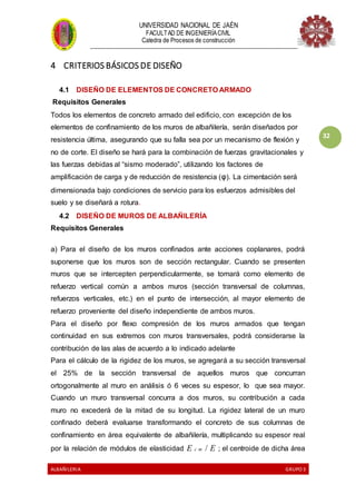 UNIVERSIDAD NACIONAL DE JAÉN
FACULTAD DE INGENIERÍACIVIL
Catedra de Procesos de construcción
--------------------------------------------------------------------------------------------------------------------
ALBAÑILERIA GRUPO 3
32
4 CRITERIOS BÁSICOS DE DISEÑO
4.1 DISEÑO DE ELEMENTOS DE CONCRETO ARMADO
Requisitos Generales
Todos los elementos de concreto armado del edificio, con excepción de los
elementos de confinamiento de los muros de albañilería, serán diseñados por
resistencia última, asegurando que su falla sea por un mecanismo de flexión y
no de corte. El diseño se hará para la combinación de fuerzas gravitacionales y
las fuerzas debidas al “sismo moderado”, utilizando los factores de
amplificación de carga y de reducción de resistencia (φ). La cimentación será
dimensionada bajo condiciones de servicio para los esfuerzos admisibles del
suelo y se diseñará a rotura.
4.2 DISEÑO DE MUROS DE ALBAÑILERÍA
Requisitos Generales
a) Para el diseño de los muros confinados ante acciones coplanares, podrá
suponerse que los muros son de sección rectangular. Cuando se presenten
muros que se intercepten perpendicularmente, se tomará como elemento de
refuerzo vertical común a ambos muros (sección transversal de columnas,
refuerzos verticales, etc.) en el punto de intersección, al mayor elemento de
refuerzo proveniente del diseño independiente de ambos muros.
Para el diseño por flexo compresión de los muros armados que tengan
continuidad en sus extremos con muros transversales, podrá considerarse la
contribución de las alas de acuerdo a lo indicado adelante
Para el cálculo de la rigidez de los muros, se agregará a su sección transversal
el 25% de la sección transversal de aquellos muros que concurran
ortogonalmente al muro en análisis ó 6 veces su espesor, lo que sea mayor.
Cuando un muro transversal concurra a dos muros, su contribución a cada
muro no excederá de la mitad de su longitud. La rigidez lateral de un muro
confinado deberá evaluarse transformando el concreto de sus columnas de
confinamiento en área equivalente de albañilería, multiplicando su espesor real
por la relación de módulos de elasticidad E c m / E ; el centroide de dicha área
 