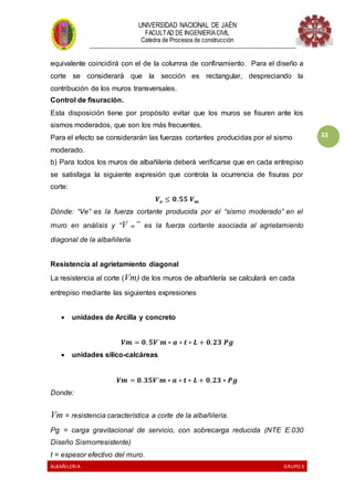 UNIVERSIDAD NACIONAL DE JAÉN
FACULTAD DE INGENIERÍACIVIL
Catedra de Procesos de construcción
--------------------------------------------------------------------------------------------------------------------
ALBAÑILERIA GRUPO 3
33
equivalente coincidirá con el de la columna de confinamiento. Para el diseño a
corte se considerará que la sección es rectangular, despreciando la
contribución de los muros transversales.
Control de fisuración.
Esta disposición tiene por propósito evitar que los muros se fisuren ante los
sismos moderados, que son los más frecuentes.
Para el efecto se considerarán las fuerzas cortantes producidas por el sismo
moderado.
b) Para todos los muros de albañilería deberá verificarse que en cada entrepiso
se satisfaga la siguiente expresión que controla la ocurrencia de fisuras por
corte:
𝑽 𝒆 ≤ 𝟎. 𝟓𝟓 𝑽 𝒎
Dónde: “Ve” es la fuerza cortante producida por el “sismo moderado” en el
muro en análisis y “V m” es la fuerza cortante asociada al agrietamiento
diagonal de la albañilería
Resistencia al agrietamiento diagonal
La resistencia al corte (Vm) de los muros de albañilería se calculará en cada
entrepiso mediante las siguientes expresiones
 unidades de Arcilla y concreto
𝑽𝒎 = 𝟎. 𝟓𝑽´𝒎 ∗ 𝒂 ∗ 𝒕 ∗ 𝑳 + 𝟎. 𝟐𝟑 𝑷𝒈
 unidades silico-calcáreas
𝑽𝒎 = 𝟎. 𝟑𝟓𝑽´𝒎 ∗ 𝒂 ∗ 𝒕 ∗ 𝑳 + 𝟎. 𝟐𝟑 ∗ 𝑷𝒈
Donde:
Vm = resistencia característica a corte de la albañilería.
Pg = carga gravitacional de servicio, con sobrecarga reducida (NTE E.030
Diseño Sismorresistente)
t = espesor efectivo del muro.
 
