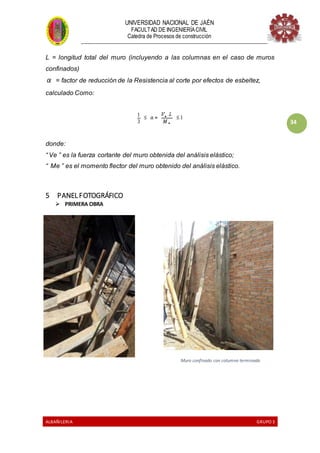 UNIVERSIDAD NACIONAL DE JAÉN
FACULTAD DE INGENIERÍACIVIL
Catedra de Procesos de construcción
--------------------------------------------------------------------------------------------------------------------
ALBAÑILERIA GRUPO 3
34
L = longitud total del muro (incluyendo a las columnas en el caso de muros
confinados)
α = factor de reducción de la Resistencia al corte por efectos de esbeltez,
calculado Como:
donde:
“ Ve ” es la fuerza cortante del muro obtenida del análisis elástico;
“ Me ” es el momento flector del muro obtenido del análisis elástico.
5 PANEL FOTOGRÁFICO
 PRIMERA OBRA
Muro confinado con columna terminado
 